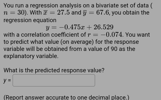 You run a regression analysis on a bivariate set of data (
n=30). With overline x=27.5 and overline y=67.6 , you obtain the 
regression equation
y=-0.475x+26.529
with a correlation coefficient of r=-0.074. You want 
to predict what value (on average) for the response 
variable will be obtained from a value of 90 as the 
explanatory variable. 
What is the predicted response value?
y=□
(Report answer accurate to one decimal place.)