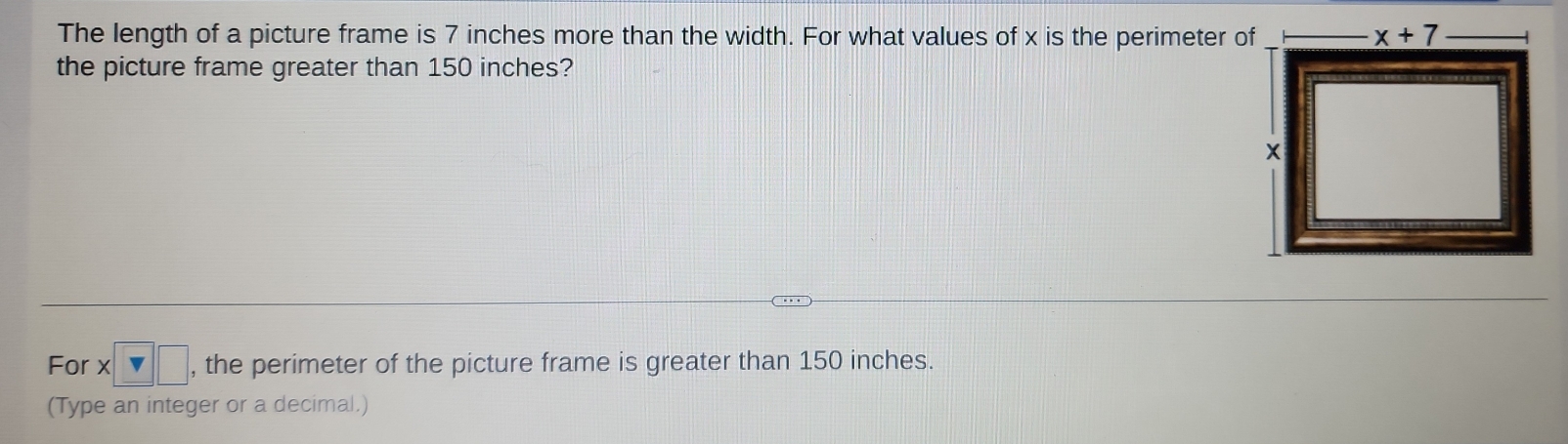 The length of a picture frame is 7 inches more than the width. For what values of x is the perimeter of
the picture frame greater than 150 inches?
For * □ □ , the perimeter of the picture frame is greater than 150 inches.
(Type an integer or a decimal.)