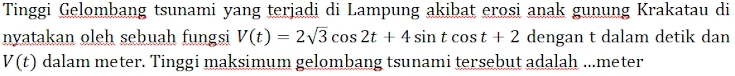 Tinggi Gelombang tsunami yang terjadi di Lampung akibat erosi anak gunung Krakatau di 
nyatakan oleh sebuah fungsi V(t)=2sqrt(3)cos 2t+4sin tcos t+2 dengan t dalam detik dan
V(t) dalam meter. Tinggi maksimum gelombang tsunami tersebut adalah ...meter