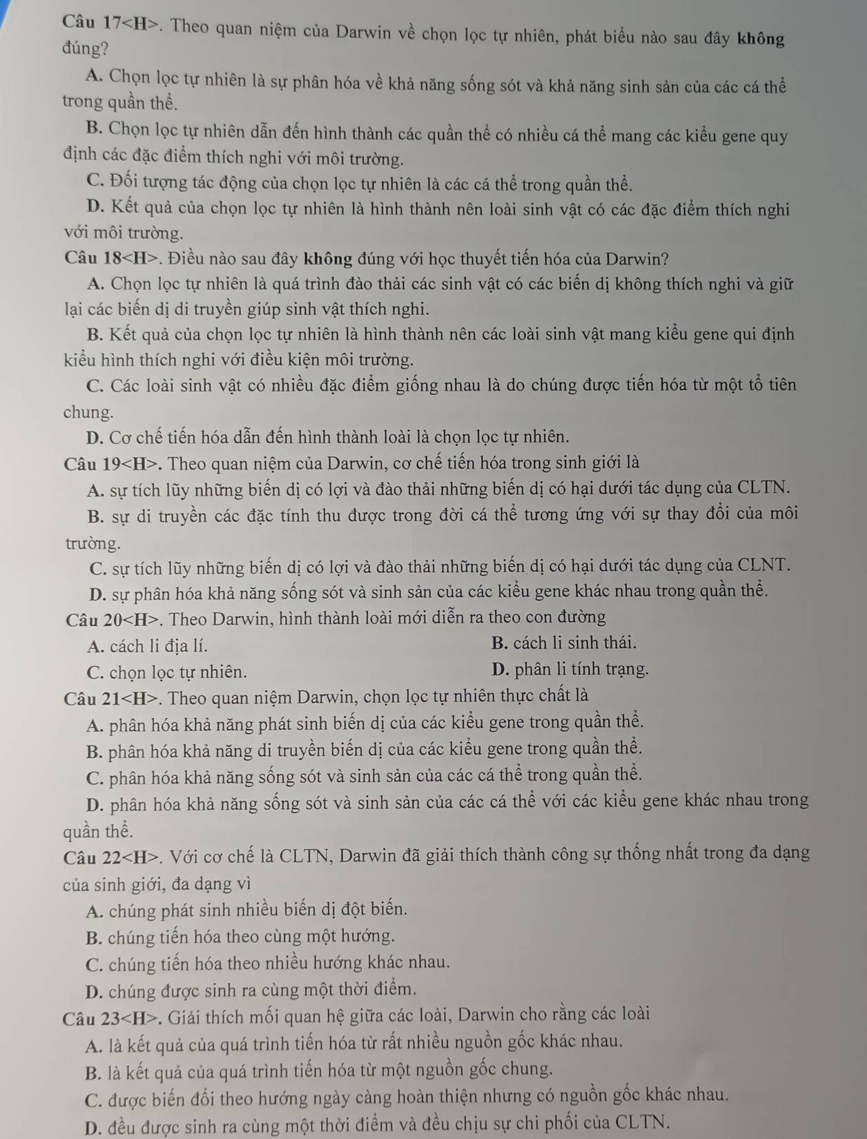 Câu 17 . Theo quan niệm của Darwin về chọn lọc tự nhiên, phát biểu nào sau đây không
đúng?
A. Chọn lọc tự nhiên là sự phân hóa về khả năng sống sót và khả năng sinh sản của các cá thể
trong quần thể.
B. Chọn lọc tự nhiên dẫn đến hình thành các quần thể có nhiều cá thể mang các kiểu gene quy
định các đặc điểm thích nghi với môi trường.
C. Đối tượng tác động của chọn lọc tự nhiên là các cá thể trong quần thể.
D. Kết quả của chọn lọc tự nhiên là hình thành nên loài sinh vật có các đặc điểm thích nghi
với môi trường.
Câu 18 -. Điều nào sau đây không đúng với học thuyết tiến hóa của Darwin?
A. Chọn lọc tự nhiên là quá trình đào thải các sinh vật có các biến dị không thích nghi và giữ
lại các biến dị di truyền giúp sinh vật thích nghi.
B. Kết quả của chọn lọc tự nhiên là hình thành nên các loài sinh vật mang kiểu gene qui định
kiểu hình thích nghi với điều kiện môi trường.
C. Các loài sinh vật có nhiều đặc điểm giống nhau là do chúng được tiến hóa từ một tổ tiên
chung.
D. Cơ chế tiến hóa dẫn đến hình thành loài là chọn lọc tự nhiên.
Câu 19 *. Theo quan niệm của Darwin, cơ chế tiến hóa trong sinh giới là
A. sự tích lũy những biến dị có lợi và đào thải những biến dị có hại dưới tác dụng của CLTN.
B. sự di truyền các đặc tính thu được trong đời cá thể tương ứng với sự thay đổi của môi
trường.
C. sự tích lũy những biến dị có lợi và đào thải những biến dị có hại dưới tác dụng của CLNT.
D. sự phân hóa khả năng sống sót và sinh sản của các kiểu gene khác nhau trong quần thể.
Câu 20. Theo Darwin, hình thành loài mới diễn ra theo con đường
A. cách li địa lí. B. cách li sinh thái.
C. chọn lọc tự nhiên. D. phân li tính trạng.
Câu 21 -. Theo quan niệm Darwin, chọn lọc tự nhiên thực chất là
A. phân hóa khả năng phát sinh biến dị của các kiểu gene trong quần thể.
B. phân hóa khả năng di truyền biến dị của các kiểu gene trong quần thể.
C. phân hóa khả năng sống sót và sinh sản của các cá thể trong quần thể.
D. phân hóa khả năng sống sót và sinh sản của các cá thể với các kiểu gene khác nhau trong
quần thể.
Câu 22 . Với cơ chế là CLTN, Darwin đã giải thích thành công sự thống nhất trong đa dạng
của sinh giới, đa dạng vì
A. chúng phát sinh nhiều biến dị đột biến.
B. chúng tiến hóa theo cùng một hướng.
C. chúng tiến hóa theo nhiều hướng khác nhau.
D. chúng được sinh ra cùng một thời điểm.
Câu 23 -. Giải thích mối quan hệ giữa các loài, Darwin cho rằng các loài
A. là kết quả của quá trình tiến hóa từ rất nhiều nguồn gốc khác nhau.
B. là kết quả của quá trình tiến hóa từ một nguồn gốc chung.
C. được biến đổi theo hướng ngày càng hoàn thiện nhưng có nguồn gốc khác nhau.
D. đều được sinh ra cùng một thời điểm và đều chịu sự chi phối của CLTN.