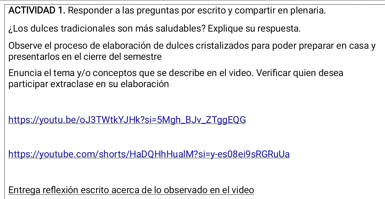 ACTIVIDAD 1. Responder a las preguntas por escrito y compartir en plenaria. 
¿Los dulces tradicionales son más saludables? Explique su respuesta. 
Observe el proceso de elaboración de dulces cristalizados para poder preparar en casa y 
presentarlos en el cierre del semestre 
Enuncia el tema y/o conceptos que se describe en el video. Verificar quien desea 
participar extraclase en su elaboración 
https:/youtu.be/oJ3TWtkYJHk?si=5Mgh_BJv_ZTggEQG 
https://youtube.com/shorts/HaDQHhHualM?si=y-es08ei9sRGRuUa 
Entrega reflexión escrito acerca de lo observado en el video