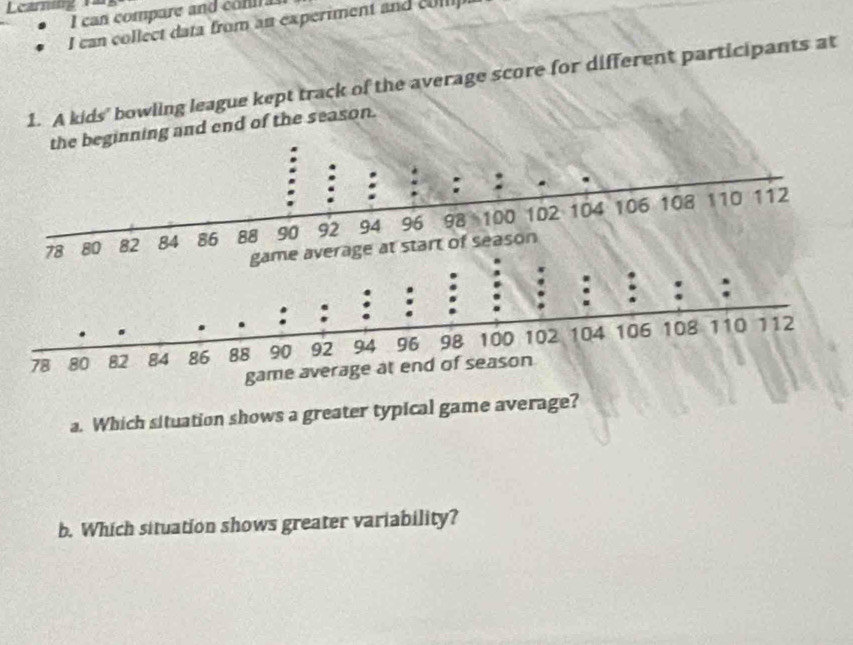 Learning 
I can compare and com a 
I can collect data from an experiment and coll 
1. A kids' bowling league kept track of the average score for different participants at 
inning and end of the season. 
a. Which situation shows a greater typical game average? 
b. Which situation shows greater variability?