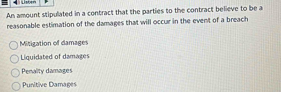 = Listen
An amount stipulated in a contract that the parties to the contract believe to be a
reasonable estimation of the damages that will occur in the event of a breach
Mitigation of damages
Liquidated of damages
Penalty damages
Punitive Damages