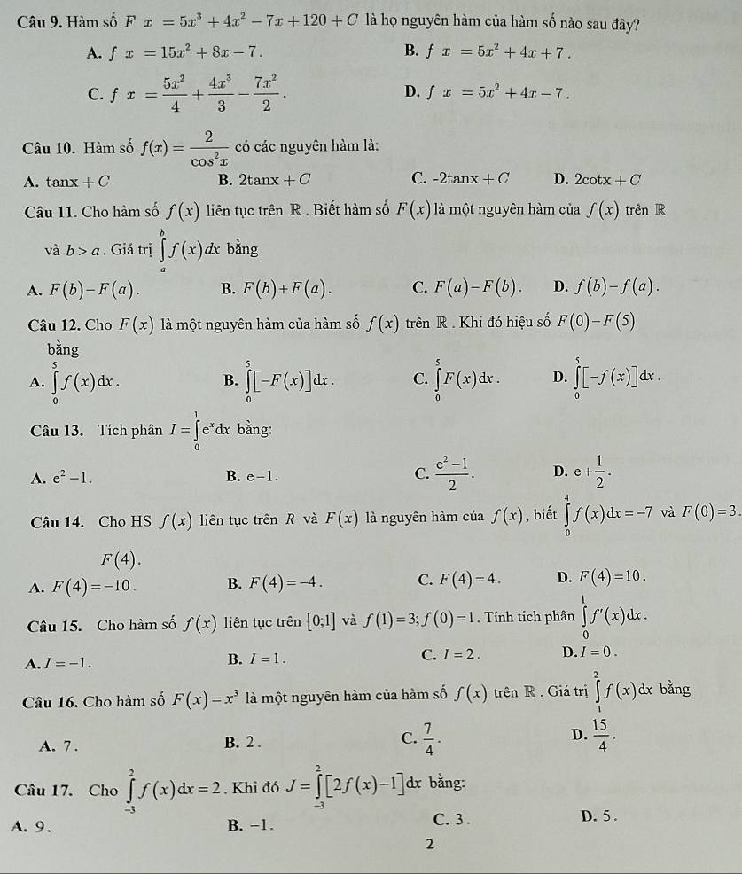 Hàm số Fx=5x^3+4x^2-7x+120+C là họ nguyên hàm của hàm số nào sau đây?
A. fx=15x^2+8x-7. B. fx=5x^2+4x+7.
C. fx= 5x^2/4 + 4x^3/3 - 7x^2/2 . D. fx=5x^2+4x-7.
Câu 10. Hàm số f(x)= 2/cos^2x  có các nguyên hàm là:
A. tan x+C B. 2tan x+C C. -2tan x+C D. 2cot x+C
Câu 11. Cho hàm số f(x) liên tục trên R . Biết hàm số F(x) là một nguyên hàm của f(x) trên R
và b>a. Giá trị ∈tlimits _a^(bf(x)dx bằng
A. F(b)-F(a). B. F(b)+F(a). C. F(a)-F(b). D. f(b)-f(a).
Câu 12. Cho F(x) là một nguyên hàm của hàm số f(x) trên R . Khi đó hiệu số F(0)-F(5)
bằng
A. ∈tlimits _0^5f(x)dx. ∈tlimits _0^5[-F(x)]dx. C. ∈tlimits _0^5F(x)dx. D. ∈tlimits _0^5[-f(x)]dx.
B.
Câu 13. Tích phân I=∈tlimits _0^1e^x)dx bằng:
A. e^2-1. B. e-1. C.  (e^2-1)/2 . D. e+ 1/2 .
Câu 14. Cho HS f(x) liên tục trên R và F(x) là nguyên hàm của f(x) , biết ∈tlimits _0^(4f(x)dx=-7 và F(0)=3.
F(4).
A. F(4)=-10. B. F(4)=-4. C. F(4)=4. D. F(4)=10.
Câu 15. Cho hàm số f(x) liên tục trên [0;1] và f(1)=3;f(0)=1. Tính tích phân ∈tlimits _0^1f'(x)dx.
A. I=-1.
B. I=1.
C. I=2. D. I=0.
Câu 16. Cho hàm số F(x)=x^3) là một nguyên hàm của hàm số f(x) trên R . Giá trị ∈tlimits _1^(2f(x)dx bǎng
A. 7 . B. 2 . C. frac 7)4. D.  15/4 .
Câu 17. Cho ∈tlimits _(-3)^2f(x)dx=2. Khi đó J=∈tlimits _(-3)^2[2f(x)-1] dx bằng:
A. 9、 B. −1. C. 3 . D. 5 .
2