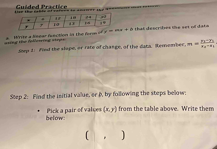 Guided Practice
t  e  ta le of v a lues to      th e  4
a. Write a linear function in the form of  that describes the set of data
using the following steps:
Step 1: Find the slope, or rate of change, of the data. Remember, m=frac y_2-y_1x_2-x_1.
Step 2: Find the initial value, or b, by following the steps below:
Pick a pair of values (x,y) from the table above. Write them
below:
(, )