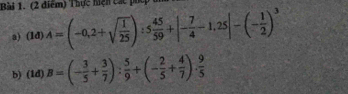 Thực hiện các phép ở 
a) ( 1d) A=(-0,2+sqrt(frac 1)25):5 45/59 +|- 7/4 -1,25|-(- 1/2 )^3
b) (1d) B=(- 3/5 + 3/7 ): 5/9 +(- 2/5 + 4/7 )·  9/5 