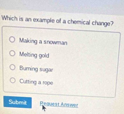 Which is an example of a chemical change?
Making a snowman
Melting gold
Burning sugar
Cutting a rope
Submit Pequest Answer