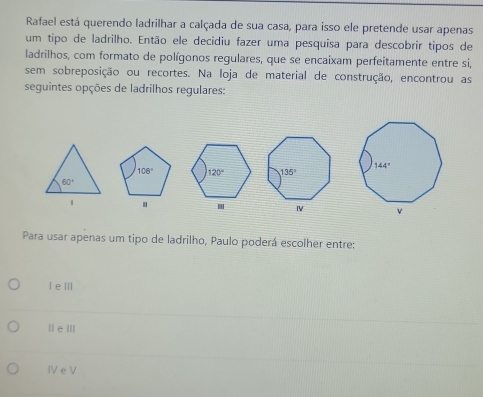 Rafael está querendo ladrilhar a calçada de sua casa, para isso ele pretende usar apenas
um tipo de ladrilho. Então ele decidiu fazer uma pesquisa para descobrir tipos de
ladrilhos, com formato de polígonos regulares, que se encaixam perfeitamente entre si,
sem sobreposição ou recortes. Na loja de material de construção, encontrou as
seguintes opções de ladrilhos regulares:
 
.
Ⅳ 
Para usar apenas um tipo de ladrilho, Paulo poderá escolher entre:
I eⅢ
| eⅢI
IV e V