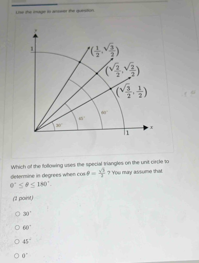 Use the image to answer the question.
Which of the following uses the special triangles on the unit circle to
determine in degrees when cos θ = sqrt(3)/2  ? You may assume that
0°≤ θ ≤ 180°.
(1 point)
30°
60°
45°
0°