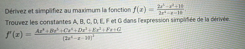 Dérivez et simplifiez au maximum la fonction f(x)= (2x^5-x^2+10)/2x^4-x-10 . 
Trouvez les constantes A, B, C, D, E, F et G dans l'expression simplifiée de la dérivée.
f'(x)=frac Ax^8+Bx^5+Cx^4+Dx^3+Ex^2+Fx+G(2x^4-x-10)^2