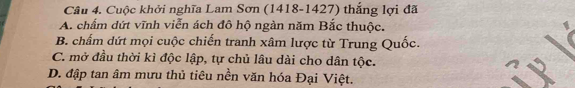 Cuộc khởi nghĩa Lam Sơn (1418-1427) thắng lợi đã
A. chấm dứt vĩnh viễn ách đô hộ ngàn năm Bắc thuộc.
B. chấm dứt mọi cuộc chiến tranh xâm lược từ Trung Quốc.
C. mở đầu thời kì độc lập, tự chủ lâu dài cho dân tộc.
D. đập tan âm mưu thủ tiêu nền văn hóa Đại Việt.