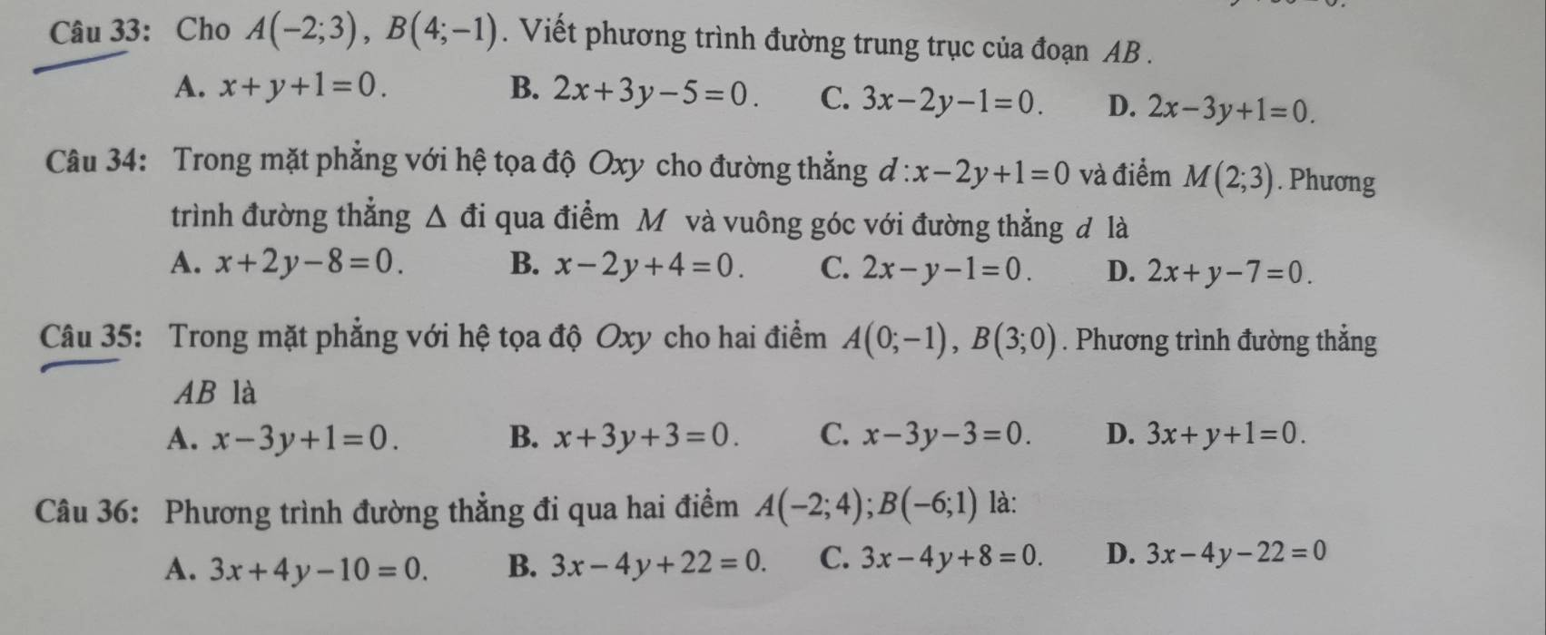 Cho A(-2;3), B(4;-1). Viết phương trình đường trung trục của đoạn AB.
A. x+y+1=0. B. 2x+3y-5=0. C. 3x-2y-1=0. D. 2x-3y+1=0. 
Câu 34: Trong mặt phẳng với hệ tọa độ Oxy cho đường thẳng d:x-2y+1=0 và điểm M(2;3). Phương
trình đường thẳng △ di qua điểm Mô và vuông góc với đường thẳng đ là
A. x+2y-8=0. B. x-2y+4=0. C. 2x-y-1=0. D. 2x+y-7=0. 
Câu 35: Trong mặt phẳng với hệ tọa độ Oxy cho hai điểm A(0;-1), B(3;0). Phương trình đường thẳng
AB là
A. x-3y+1=0. B. x+3y+3=0. C. x-3y-3=0. D. 3x+y+1=0. 
Câu 36: Phương trình đường thẳng đi qua hai điểm A(-2;4); B(-6;1) là:
A. 3x+4y-10=0. B. 3x-4y+22=0. C. 3x-4y+8=0. D. 3x-4y-22=0