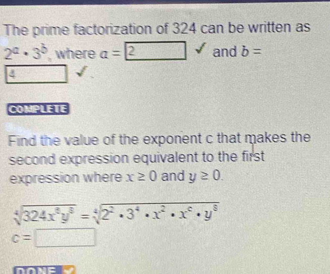 The prime factorization of 324 can be written as
2^a· 3^b ', where a=2 □ and b=
4
COMPLETE 
Find the value of the exponent c that makes the 
second expression equivalent to the first 
expression where x≥ 0 and y≥ 0.
sqrt[4](324x^8y^8)=sqrt[4](2^2· 3^4· x^2· x^6· y^8)
c=□