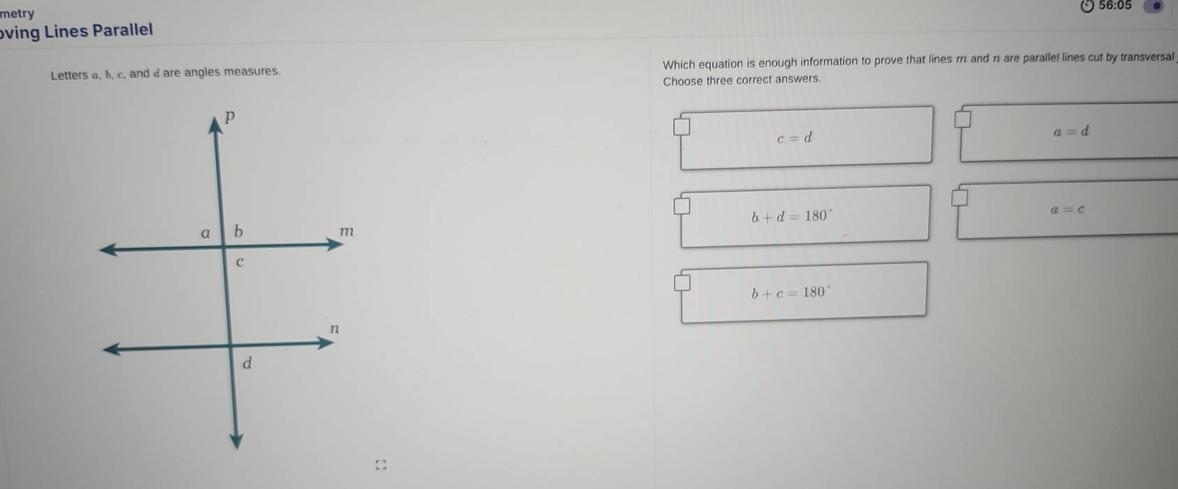 56:05
metry
oving Lines Parallel
Letters a, b, c, and d are angles measures. Which equation is enough information to prove that lines m and π are parallel lines cut by transversal
Choose three correct answers.
c=d
a=d
b+d=180°
a=c
b+c=180°