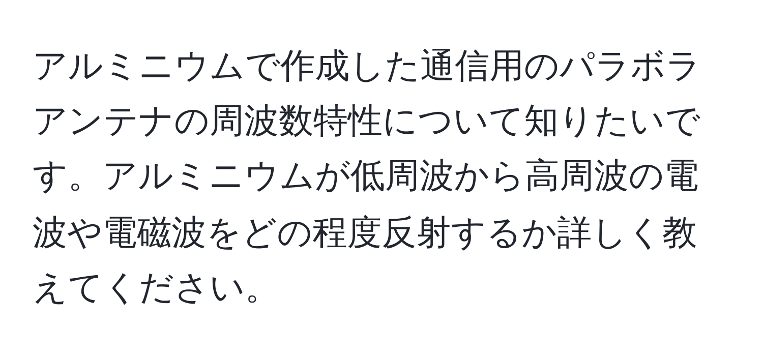 アルミニウムで作成した通信用のパラボラアンテナの周波数特性について知りたいです。アルミニウムが低周波から高周波の電波や電磁波をどの程度反射するか詳しく教えてください。