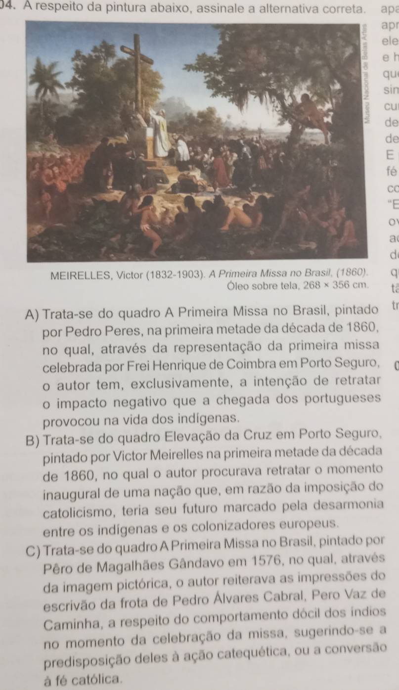 À respeito da pintura abaixo, assinale a alternativa correta. apa
apr
ele
e h
qu
sin
cu
de
de
E
fé
CC
“E
a
d
MEIRELLES, Victor (1832-1903). A Primeira Missa no Brasil, (1860). q
Óleo sobre tela, 268* 356cm t.
A) Trata-se do quadro A Primeira Missa no Brasil, pintado tr
por Pedro Peres, na primeira metade da década de 1860,
no qual, através da representação da primeira missa
celebrada por Frei Henrique de Coimbra em Porto Seguro,
o autor tem, exclusivamente, a intenção de retratar
o impacto negativo que a chegada dos portugueses
provocou na vida dos indígenas.
B) Trata-se do quadro Elevação da Cruz em Porto Seguro,
pintado por Victor Meirelles na primeira metade da década
de 1860, no qual o autor procurava retratar o momento
inaugural de uma nação que, em razão da imposição do
catolicismo, teria seu futuro marcado pela desarmonia
entre os indígenas e os colonizadores europeus.
C) Trata-se do quadro A Primeira Missa no Brasil, pintado por
Pêro de Magalhães Gândavo em 1576, no qual, através
da imagem pictórica, o autor reiterava as impressões do
escrivão da frota de Pedro Álvares Cabral, Pero Vaz de
Caminha, a respeito do comportamento dócil dos índios
no momento da celebração da missa, sugerindo-se a
predisposição deles à ação catequética, ou a conversão
à fé católica.