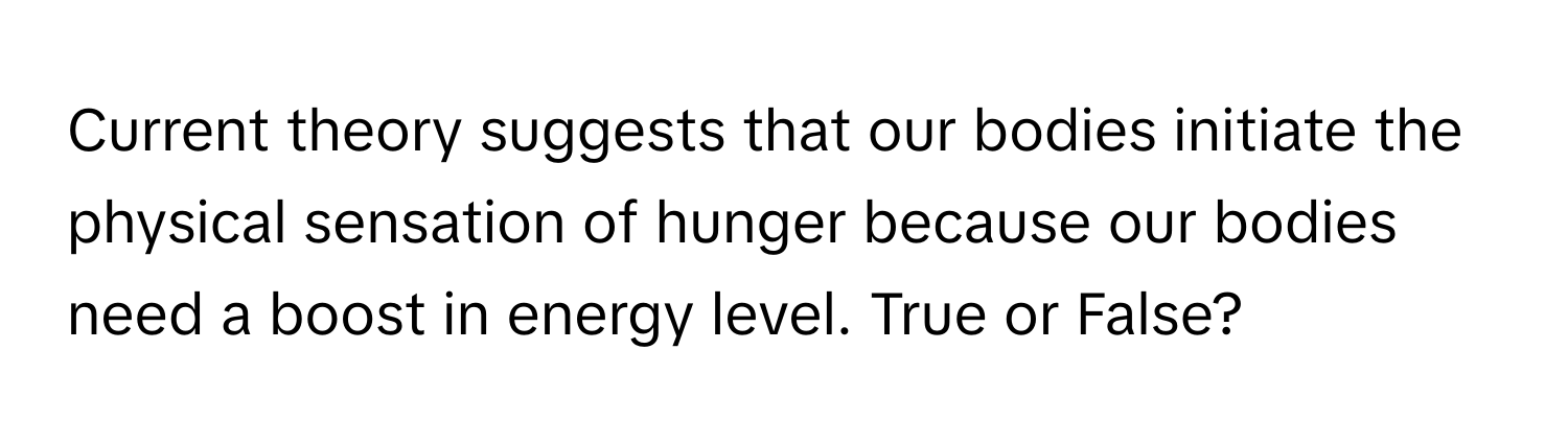 Current theory suggests that our bodies initiate the physical sensation of hunger because our bodies need a boost in energy level. True or False?