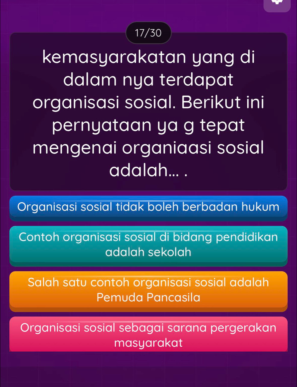 17/30
kemasyarakatan yang di
dalam nya terdapat
organisasi sosial. Berikut ini
pernyataan ya g tepat
mengenai organiaasi sosial
adalah... .
Organisasi sosial tidak boleh berbadan hukum
Contoh organisasi sosial di bidang pendidikan
adalah sekolah
Salah satu contoh organisasi sosial adalah
Pemuda Pancasila
Organisasi sosial sebagai sarana pergerakan
masyarakat