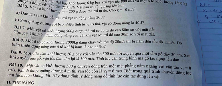 vận dạn đại bác khổi lượng 6 kg bay với vận tốc 800 m/s và một ở tổ khôi lượng 1500 kg
chuyên động với vận tốc 72 km/h. Vật nào có động năng lớn hơn.
Bài 5. Vật có khối lượng m=200 g được thả rơi tự do. Cho g=10m/s^2.
a) Bao lâu sau khi bắt đầu rơi vật có động năng 20 J?
b) Sau quãng đường rơi bao nhiêu tính từ vị trí thả, vật có động năng là 40 J?
Bài 7: Một vật có khối lượng 500g được thả rơi tự do từ độ cao 80m so với mặt đấu
Cho g=10m/s2 Tính động năng của vật khi vật rơi tới độ cao 30m so với mặt đất.
Bài 8: Một ô tô có khối lượng 2000kg đang chạy với tốc độ 20m/s thì bị hãm đến tốc độ 15m/s. Độ
biển thiên động năng của ô tô khi bị hãm là bao nhiêu?
Bài 9. Một viên đạn khối lượng 20 g bay với vận tốc 500 m/s tới xuyên qua một tấm gỗ dày 30 cm. Sau
khi xuyên qua gỗ, vận tốc đạn còn lại là 300 m/s. Tính lực cản trung bình mà gỗ tác dụng lên đạn.
Bài 10: Một vật có khối lượng 500 g chuyển động trên một mặt phẳng nằm ngang với vận tốc v_1=8
m/s. Khi đi được quãng đường 4 m thì vận tốc còn là v_2=6m/s :. Biết trong quá trình chuyền động lực
cản luôn luôn không đổi. Hãy dùng định lý động năng để tính lực cản tác dụng lên vật.
I1.Thẻ năng