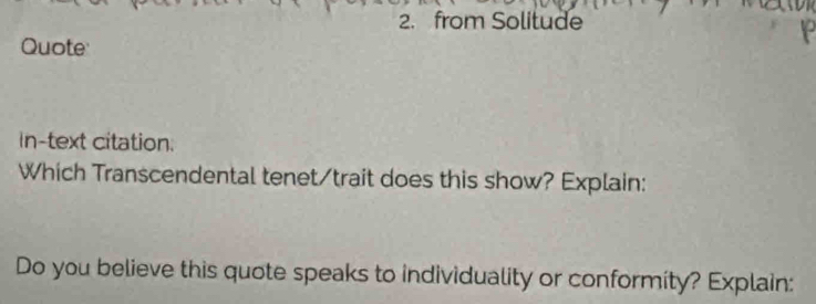 from Solitude 
Quote 
In-text citation: 
Which Transcendental tenet/trait does this show? Explain: 
Do you believe this quote speaks to individuality or conformity? Explain: