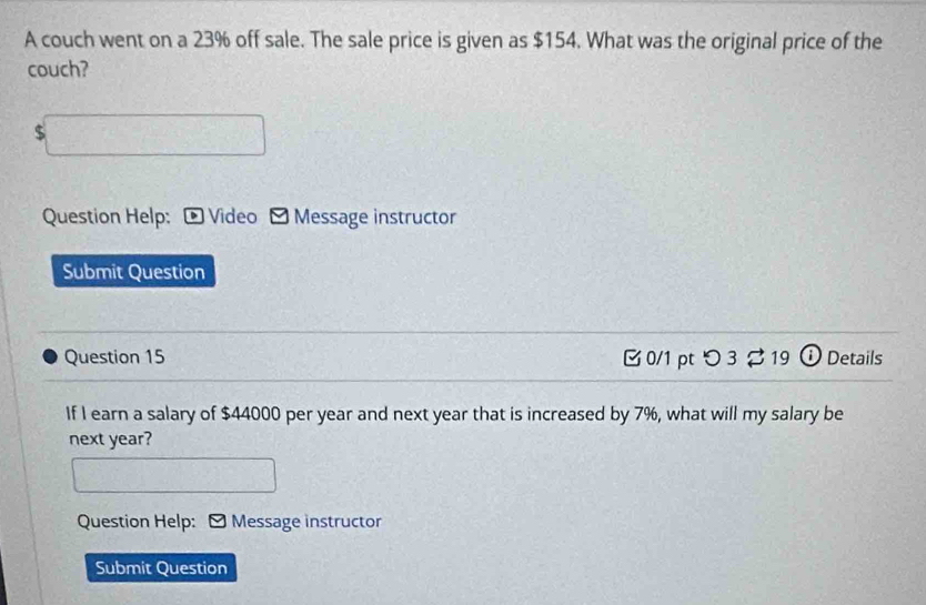 A couch went on a 23% off sale. The sale price is given as $154. What was the original price of the 
couch?
$
Question Help: ® Video Message instructor 
Submit Question 
Question 15 B0/1 pt つ3 % 19 ⓘ Details 
If I earn a salary of $44000 per year and next year that is increased by 7%, what will my salary be 
next year? 
Question Help: Message instructor 
Submit Question