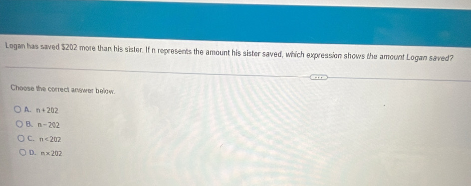 Logan has saved $202 more than his sister. If n represents the amount his sister saved, which expression shows the amount Logan saved?
Choose the correct answer below.
A. n+202
B. n-202
C. n<202</tex>
D. n* 202