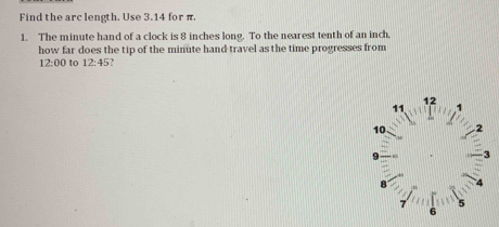 Find the arc length. Use 3.14 for π. 
1. The minute hand of a clock is 8 inches long. To the nearest tenth of an inch. 
how far does the tip of the minute hand travel as the time progresses from 
12:00 to 12:45
12
11 ,
10 2 
B