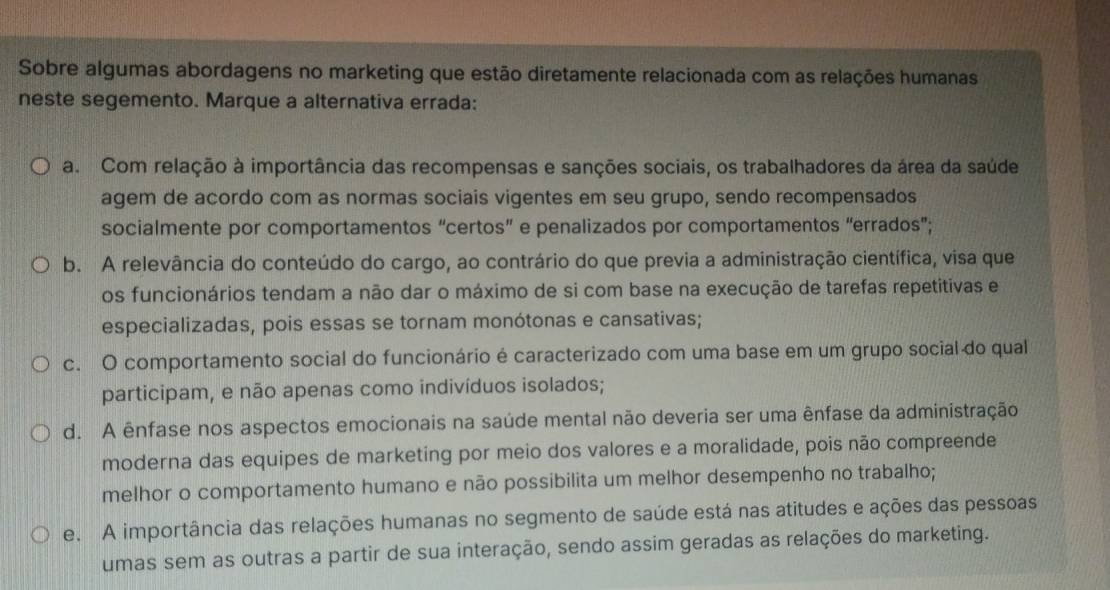 Sobre algumas abordagens no marketing que estão diretamente relacionada com as relações humanas
neste segemento. Marque a alternativa errada:
a. Com relação à importância das recompensas e sanções sociais, os trabalhadores da área da saúde
agem de acordo com as normas sociais vigentes em seu grupo, sendo recompensados
socialmente por comportamentos “certos” e penalizados por comportamentos “errados”;
b. A relevância do conteúdo do cargo, ao contrário do que previa a administração científica, visa que
os funcionários tendam a não dar o máximo de si com base na execução de tarefas repetitivas e
especializadas, pois essas se tornam monótonas e cansativas;
c. O comportamento social do funcionário é caracterizado com uma base em um grupo social do qual
participam, e não apenas como indivíduos isolados;
d. A ênfase nos aspectos emocionais na saúde mental não deveria ser uma ênfase da administração
moderna das equipes de marketing por meio dos valores e a moralidade, pois não compreende
melhor o comportamento humano e não possibilita um melhor desempenho no trabalho;
e. A importância das relações humanas no segmento de saúde está nas atitudes e ações das pessoas
umas sem as outras a partir de sua interação, sendo assim geradas as relações do marketing.