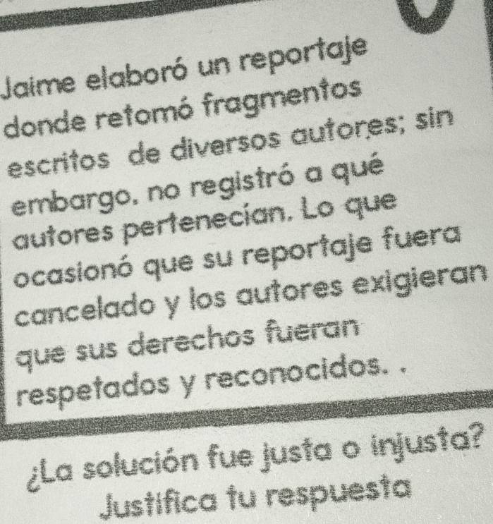 Jaime elaboró un reportaje 
donde retomó fragmentos 
escritos de diversos autores; sin 
embargo, no registró a qué 
autores pertenecían. Lo que 
ocasionó que su reportaje fuera 
cancelado y los autores exigieran 
que sus derechos fueran 
respetados y reconocidos. . 
¿La solución fue justa o injusta? 
Justifica tu respuesta