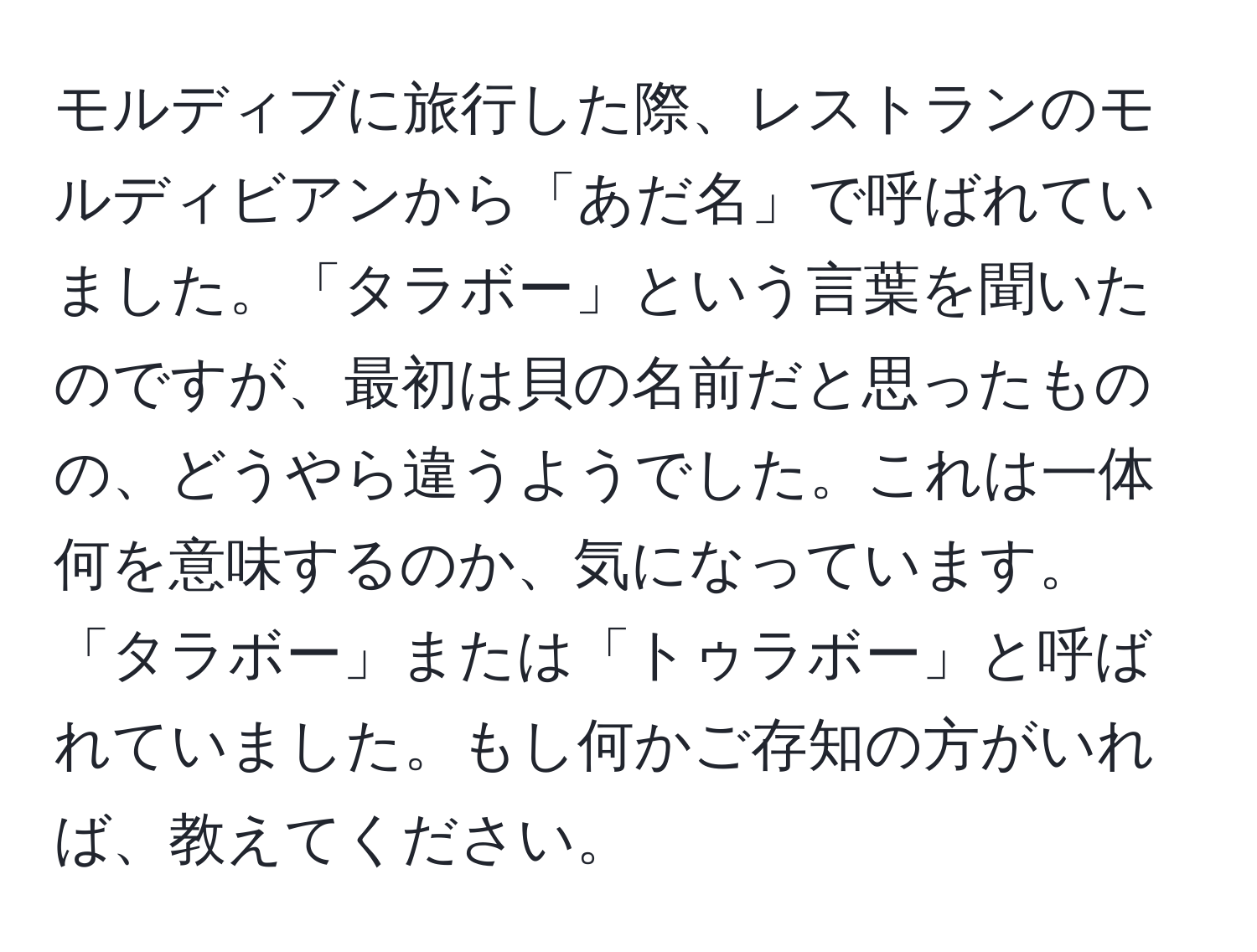 モルディブに旅行した際、レストランのモルディビアンから「あだ名」で呼ばれていました。「タラボー」という言葉を聞いたのですが、最初は貝の名前だと思ったものの、どうやら違うようでした。これは一体何を意味するのか、気になっています。「タラボー」または「トゥラボー」と呼ばれていました。もし何かご存知の方がいれば、教えてください。