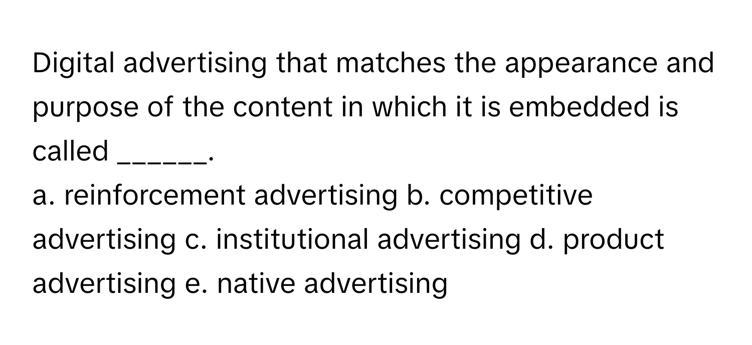 Digital advertising that matches the appearance and purpose of the content in which it is embedded is called ______. 

a. reinforcement advertising  b. competitive advertising  c. institutional advertising  d. product advertising  e. native advertising