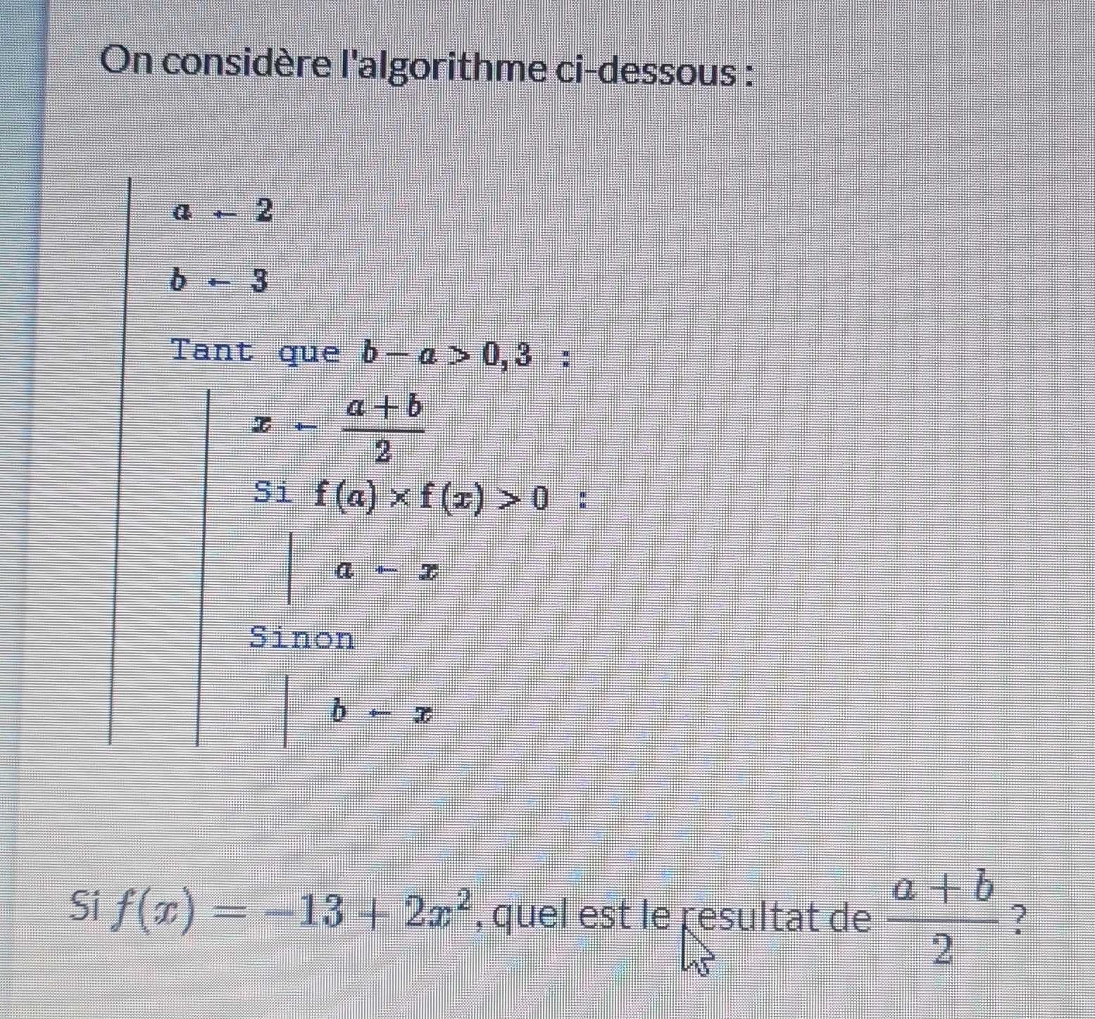 On considère l'algorithme ci-dessous :
a+2
b-3
Tant que b-a>0,3 :
x- (a+b)/2 
Si f(a)* f(x)>0 :
a+x
Sinon
b+x
Si f(x)=-13+2x^2 , quel est le resultat de  (a+b)/2  ?