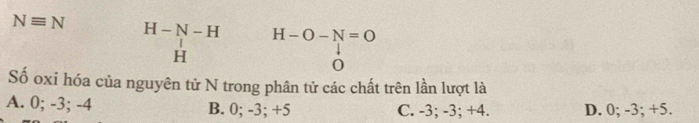 Nequiv N H-N-H H-O-N=O
H
0
Số oxi hóa của nguyên tử N trong phân tử các chất trên lần lượt là
A. 0; -3; -4 B. 0; -3; +5 C. -3; -3; +4. D. 0; -3; +5.