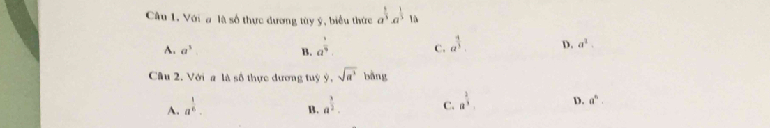 Với a là số thực đương tùy ý, biểu thức a^(frac 5)3· a^(frac 1)310
A. a^3. B. a^(frac 3)9.
C. a^(frac 4)3.
D. a^2. 
Câu 2. Với a là số thực dương tuỷ y,sqrt(a^3)ba ang
A. a^(frac 1)6. a^(frac 3)2. a^(frac 2)3.
D. a^6. 
B.
C.