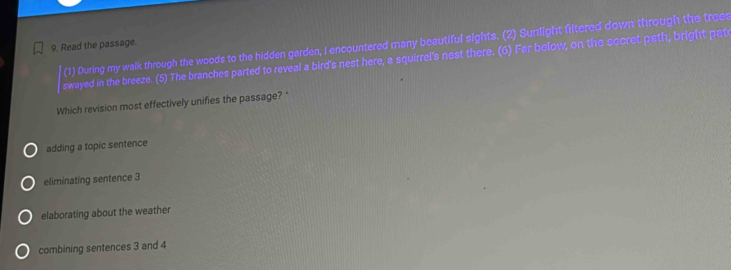 (1) During my walk through the woods to the hidden garden, I encountered many beautiful sights. (2) Sunlight filtered down through the tree:
9. Read the passage.
swayed in the breeze. (5) The branches parted to reveal a bird's nest here, a squirrel's nest there. (6) Far below, on the secret path, bright pat
Which revision most effectively unifies the passage? *
adding a topic sentence
eliminating sentence 3
elaborating about the weather
combining sentences 3 and 4