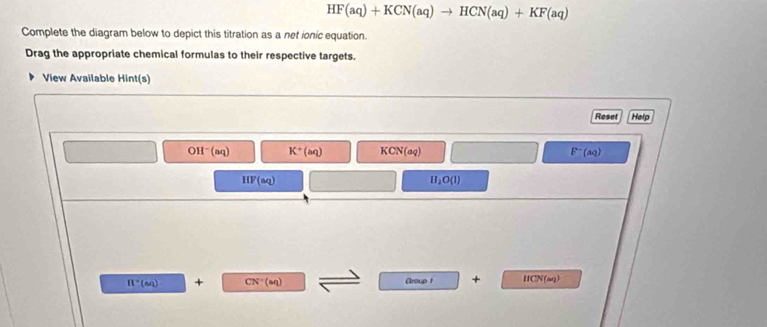 HF(aq)+KCN(aq)to HCN(aq)+KF(aq)
Complete the diagram below to depict this titration as a net ionic equation.
Drag the appropriate chemical formulas to their respective targets.
View Available Hint(s)
Reset Help
C H^-(aq) K^+(aq) KCN(aq) F^-(aq)
HF(aq)
H_2O(l)
π°(aq) + CN^-(aq) Aroup 1 + HCN(aq)