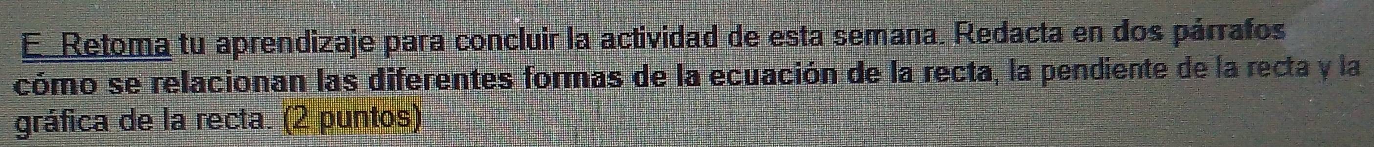 Retoma tu aprendizaje para concluir la actividad de esta semana. Redacta en dos párrafos 
cómo se relacionan las diferentes formas de la ecuación de la recta, la pendiente de la recta y la 
gráfica de la recta. (2 puntos)