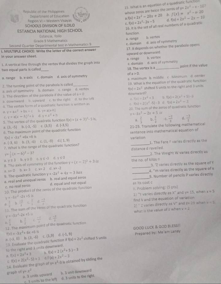 What is an equation of a quadratic function
Republic of the Philippines
whose zeros are twice the zeros of y=2x^2-x-10 7
Department of Education b. f(x)=x^2-x-20
a. f(x)=2x^2-20x+20
a3 Region VI - Western Visayas C. f(x)=2x^2-2x-5 d. f(x)=2x^2-2x-10
SCHOOLS DIVISION OF ILOILO
Estancia, Ioilo function. 16. It is the set of all real numbers of a quadratic
ESTANCIA NATIONAL HIGH SCHOOL
Grade 9 Mathematics
a. range b. vertex
Second Quarter Departmental test in Mathematics 9 d. axis of symmetry
c. domain
i. MULTIPLE CHOICE: Write the letter of the correct answer 17. It depends on whether the parabola opens
upward or downward.
in your answer sheet.
a. range
1. A vertical line through the vertex that divides the graph into c. domain b. vertex
d. axis of symmetry
two equal parts is called_
18. The vertex is a _point if the value
of a>0.
a. range b. x-axis c. domain d. axis of symmetry
a. maximum b. middle c Minimum d. center
2. The turning point of the parabola is called _19. What is the equation of the quadratic function
a. axis of symmetry  b. domain c. range d. vertex
f(x)=2x^2
3. The direction of the parabola if the value o ta<0</tex> shifted 5 units to the right and 3 units
downward?
a. downward b. upward c. to the right d. to the left
2. f(x)=2x^2+3 b f(x)=2(x^2+5)-3
4. The vertex form of a quadratic function is written as
c. f(x)=2(x^2-5)-3 d f(x)=2x^2-3
a. y=ax^2+bx+c D. y=a(x· h) 20. The sum of the zeros of quadratic function
c. y=a(x-h)^2+k d. y=x^2+h
y=-3x^2-2x+5 is
S. The vertex of the quadratic function f(x)=(x+3)^2-5· is,  2/3  b.  3/2  C.  (-2)/3  d.  (-3)/2 
a.
a. (3,-5) b. (-3,-5) C. (3,5) d. (-3,5)
6. The maximum point of the quadratic function 21-25. Translate the following mathematical
f(x)=-3x^2+6x+6is sentence into mathematical equation of
a. (-3,6) b. (3,-6) C. (1,-9) d.(1,9) variation
7. What is the range of the quadratic function? 1. The Fare F varies directly as the
distance d ravelled.
y≥ 3 b . y≥ 0 C. y≤ -3 _2. The Weight W varies directly as
y= 1/2 (x-6)^2-3 d . y≤ 0
8. The axis of symmetry of the function y=(x-2)^2+3is the no. of kilos n
3. x=0 b. x=3 c. x=2 c . x=-2 _3. 'Z varies directly as the square of Y
9. The quadratic function y =-2x^2+4x-3 has _4. "m varies directly as the square of x
a. real and unequal zeros b. real and equal zeros _5. Number of pencils P varles directly
c. no real zeros d. equal and not equal as its cost c
10. The product of the zeros of the quadratic function II. Problem solving: (5 pts)
y=-3x^2-2x+5is
1 'Y varies directly as x° and y=15 , when x=5
B.  5/3  b  (-5)/3  C  3/5  d  (-3)/4  find k and the equation of variation
2) ' 2 varies directly as V''
11. The sum of the zeros of the quadratic function and r=25 when v=5
what is the value of z when v=2
y=-3x^2-2x+5 5
,  2/3  b.  3/2   (-2)/3  d.  (-3)/2 
12. The maximum point of the quadratic function
GOOD LUCK & GOD BLESS!!
f(x)=-3x^2+6x+6is
Prepared by: Ma'am Lanay
(-3,6) b. shifted 5 units
f(x)=2x^2
13. Evaluate the quadratic function if (3,-6) C. (1,9) d. (-1,9)
to the right and 3 units downward.
a. f(x)=2x^2+3 b. f(x)=2(x^2+5)-3
c
y=x^2-3
14. Evaluate the graph of f(x)=2(x^2-5)+3 f(x)=2x^2-3 is obtained by sliding the
graph of y=x^2 b. 3 unit downward
a. 3 units upward
c. 3 units to the left d. 3 units to the right