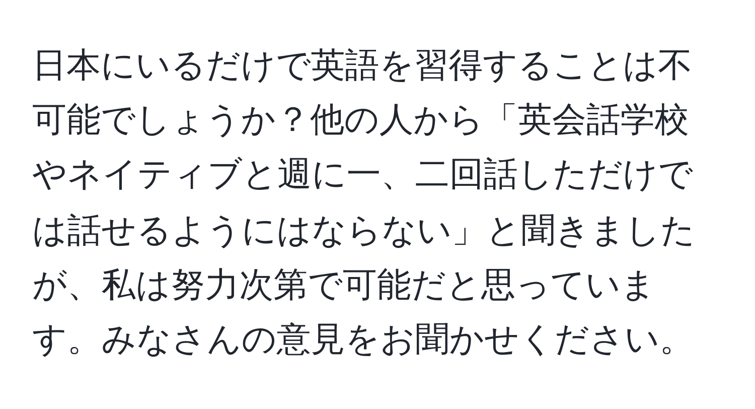 日本にいるだけで英語を習得することは不可能でしょうか？他の人から「英会話学校やネイティブと週に一、二回話しただけでは話せるようにはならない」と聞きましたが、私は努力次第で可能だと思っています。みなさんの意見をお聞かせください。