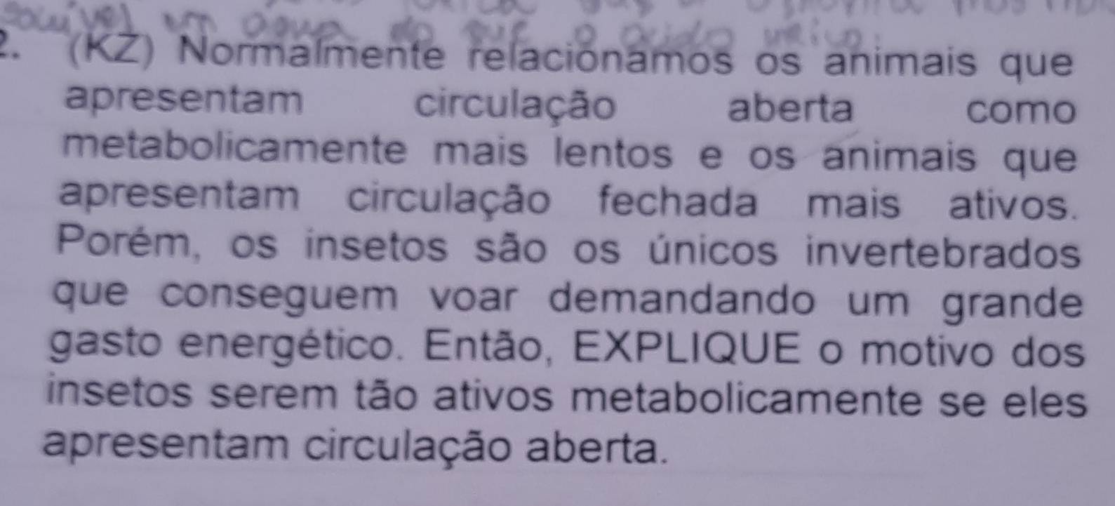 ' (KZ) Normalmente relaciónamos os animais que 
apresentam circulação aberta como 
metabolicamente mais lentos e os animais que 
apresentam circulação fechada mais ativos. 
Porém, os insetos são os únicos invertebrados 
que conseguem voar demandando um grande 
gasto energético. Então, EXPLIQUE o motivo dos 
insetos serem tão ativos metabolicamente se eles 
apresentam circulação aberta.