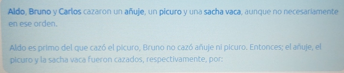 Aldo, Bruno y Carlos cazaron un añuje, un picuro y una sacha vaca, aunque no necesariamente 
en ese orden. 
Aldo es primo del que cazó el picuro, Bruno no cazó añuje ni picuro. Entonces; el añuje, el 
picuro y la sacha vaca fueron cazados, respectivamente, por: