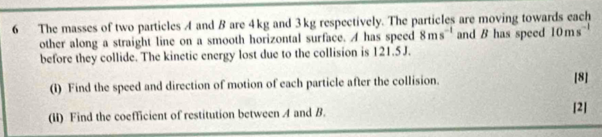 The masses of two particles A and B are 4kg and 3kg respectively. The particles are moving towards each 
other along a straight line on a smooth horizontal surface. A has speed 8ms^(-1) and B has speed 10ms^(-1)
before they collide. The kinetic energy lost due to the collision is 121.5J. 
(i) Find the speed and direction of motion of each particle after the collision. [8] 
(ii) Find the coefficient of restitution between A and B. 
[2]