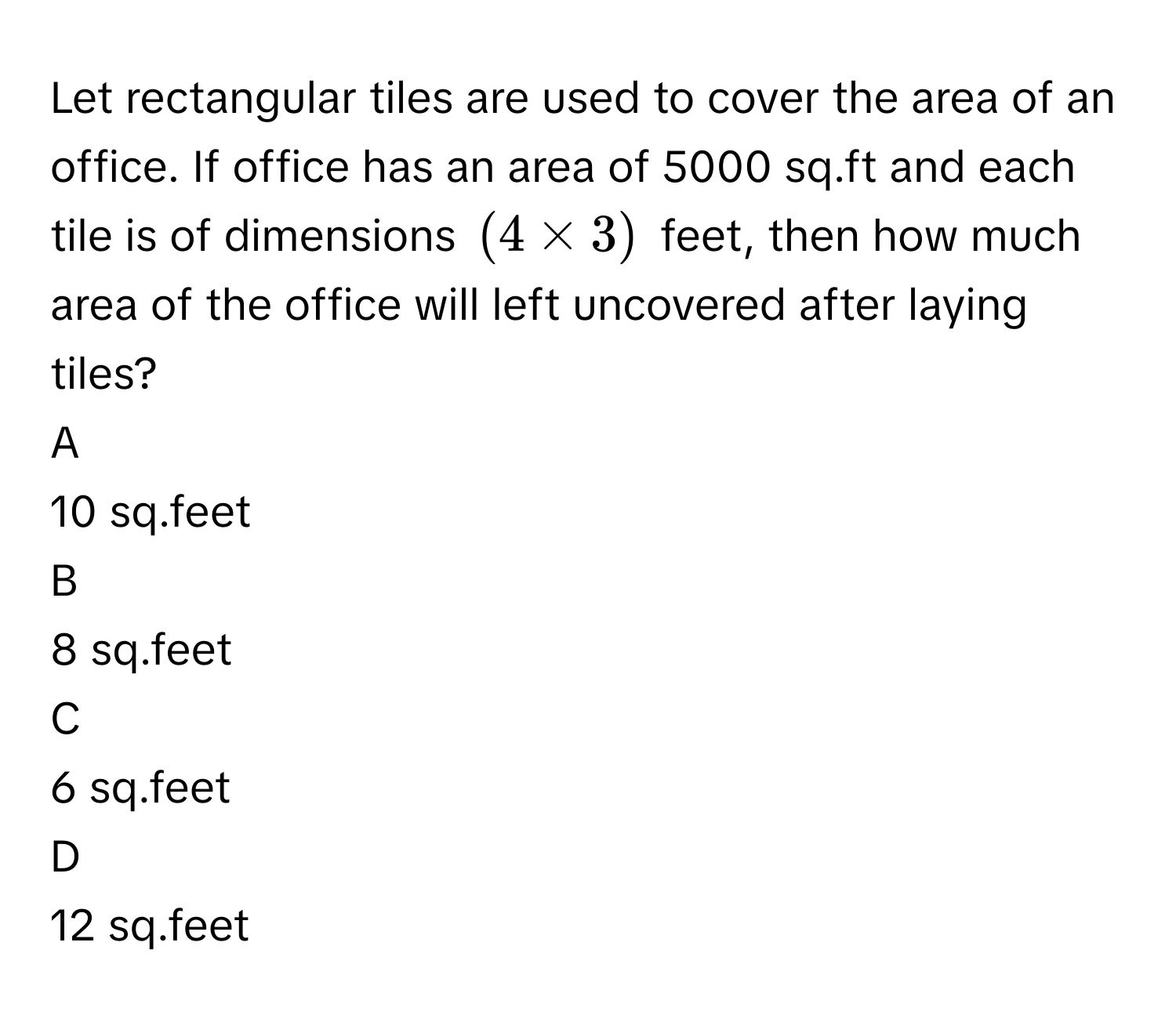 Let rectangular tiles are used to cover the area of an office. If office has an area of 5000 sq.ft and each tile is of dimensions $$( 4* 3 ) $$ feet, then how much area of the office will left uncovered after laying tiles?

A  
10 sq.feet 


B  
8 sq.feet 


C  
6 sq.feet 


D  
12 sq.feet