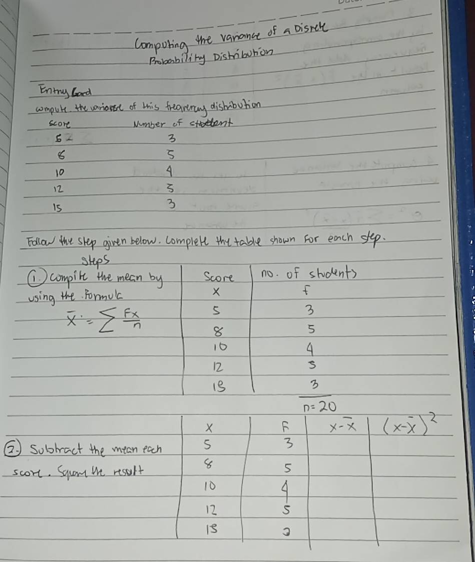 Compoting the vanance of a Disrcle 
Rrobability Dishibution 
Entny Gard 
compute the varionse of this treavnay dishibution 
score Number of student
5
3
8
5
10
A
12
5
is
3
Follow the slep given below. Complete the table shown for each slep. 
ships 
Ccompile the mean by Score no. of students 
using the Formilc
X
f
overline x=sumlimits  Fx/n 
5
3
8
5
10
4
12
13
3
n=20
X
F x-overline x (x-overline x)^2
② sobtract the mean each 5
3
scort. Squam we resolt
8
5
10
9
12
1s
3