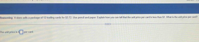 Reasoning A store sells a package of 12 trading cards for $3.72. Use pencil and paper. Explain how you can tell that the unit price per card is less than $1. What is the unit price per card? 
The unit price is : □ per card