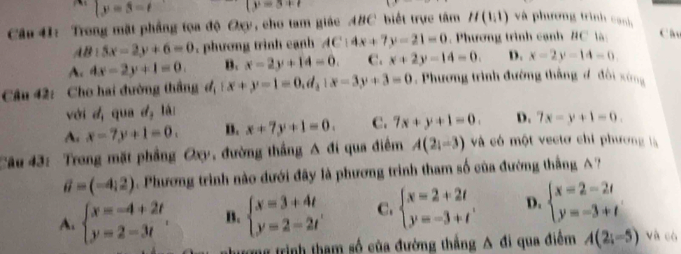 |y=3=tendarray.
(y=3+t
Câu 41: Trong mặt phẳng tọa độ Oxy, cho tam giác ABC biết trực tâm H(1,1) và phương trình cạnh
lB:5x-2y+6=0. phương trình cạnh AC:4x+7y-21=0. Phương trình cạnh BC là: Câu
Ac 4x-2y+1=0. B. x-2y+14=0. C. x+2y-14=0. D. x-2y-14=0. 
Câu 42: Cho hai đường thắng đ, (x+y-1=0,d_3|x-3y+3=0. Phương trình đường thắng đ đội xứng
với dị qua đị là:
A. x-7y+1=0. B. x+7y+1=0. C. 7x+y+1=0. D. 7x-y+1=0. 
Câu 43: Trong mặt phẳng Oxy, đường thắng /1 |1| qua điểm A(2_i- và có một vectơ chi phương là
vector u=(-4,2) Phương trình nào đưới đây là phương trình tham số của đường thắng A?
A. beginarrayl x=-4+2t y=2-3tendarray. B. beginarrayl x=3+4t y=2-2tendarray. C. beginarrayl x=2+2t y=-3+tendarray. D. beginarrayl x=2-2t y=-3+tendarray.
rong trình tham số của đường thắng A đi qua điểm A(2;-5) và có