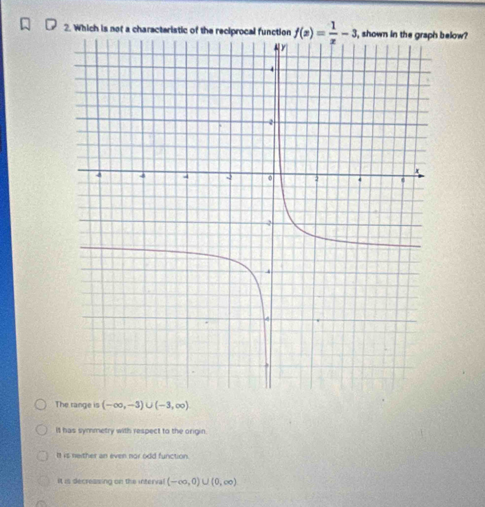 Which is not a characteristic of the reciprocal function f(x)= 1/x -3 below?
The range is (-∈fty ,-3)∪ (-3,∈fty )
It has symmetry with respect to the origin.
It is neither an even nor odd function.
it is decreasing on the interval (-∈fty ,0)∪ (0,∈fty )