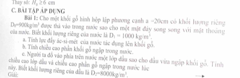 Thay số: H_a≥ 6c m 
C. bải tập áp dụng 
Bài 1: Cho một khổi gỗ hình hộp lập phương cạnh a-20cm có khổi lượng riêng
D_0=900kg/m^3 được thả vào trong nước sao cho một mặt đây song song với mật thoảng 
của nước. Biết khối lượng riêng của nước là D_1=1000kg/m^3. 
a. Tinh lực đầy ác-si-mét của nước tác dụng lên khổi gỗ. 
b. Tính chiều cao phần khối gỗ ngập trong nước. 
c. Người ta đồ vào phía trên nước một lớp dầu sao cho dầu vừa ngập khổi gỗ. Tỉnh 
chiều cao lớp đầu và chiếu cao phần gỗ ngập trong nước lúc 
này. Biết khổi lượng riêng của dầu là D_2=8000kg/m^3. 
Giải: