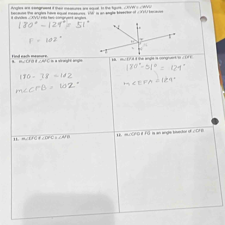 Angles are congruent if their measures are equal. In the figure, ∠ XVW≌ ∠ WVU
because the angles have equal measures. VW is an angle bisector of ∠ XVU because
it divides ∠ XVU into two congruent angles.
Find each measure.
9. m∠ CFB if ∠ AFC is a straight angle 10, m∠ EFA if the angle is congruent to ∠ DFE
11. m∠ EFCi 1∠ DFC≌ ∠ AFB 12. m∠ CFGifFG is an angle bisector of ∠ CFB.