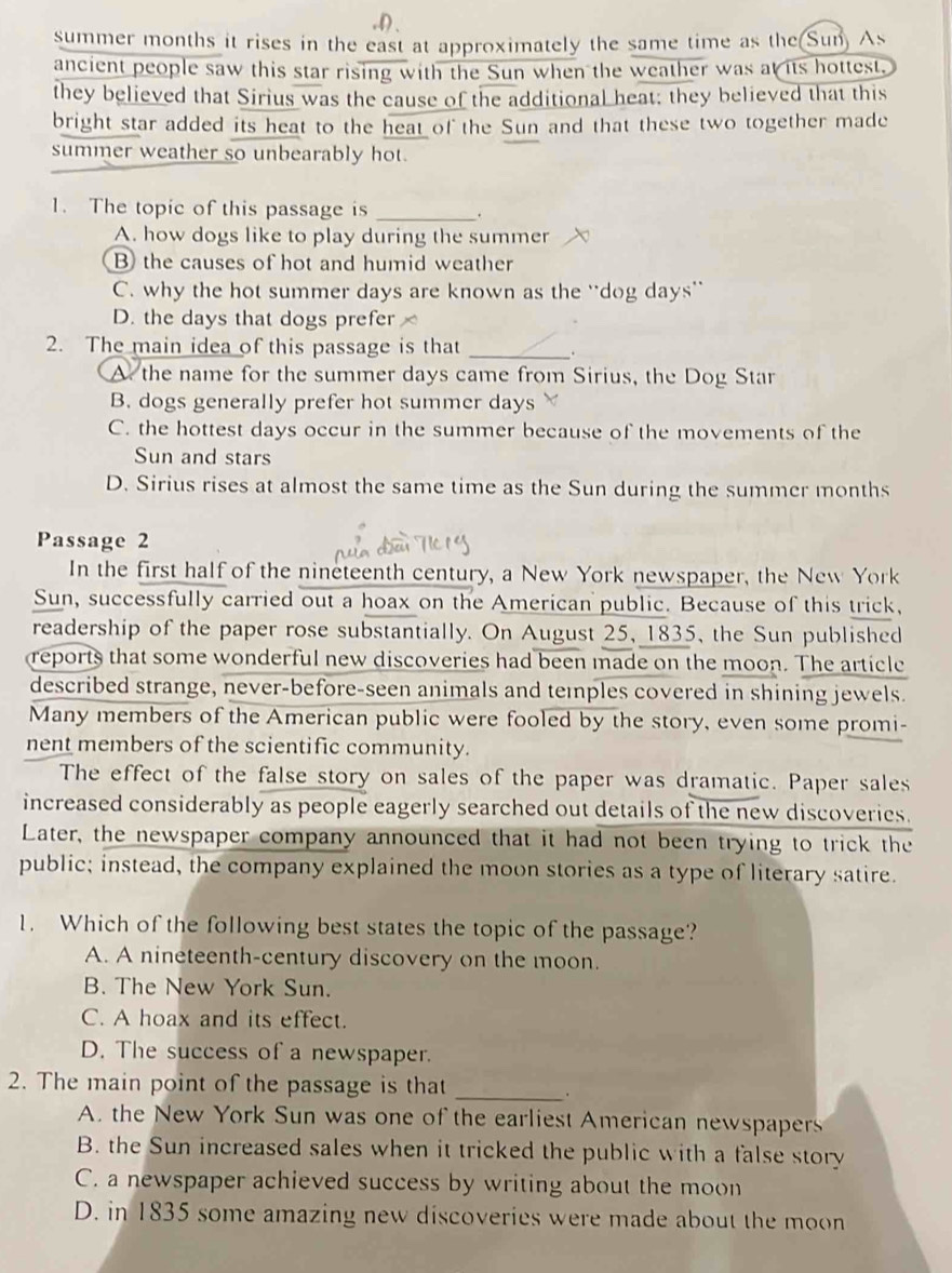 summer months it rises in the east at approximately the same time as the(Sun) As
ancient people saw this star rising with the Sun when the weather was at its hottest.
they believed that Sirius was the cause of the additional heat; they believed that this
bright star added its heat to the heat of the Sun and that these two together made
summer weather so unbearably hot.
1. The topic of this passage is _.
A. how dogs like to play during the summer
B the causes of hot and humid weather
C. why the hot summer days are known as the “dog days”
D. the days that dogs prefer
2. The main idea of this passage is that_
.
A the name for the summer days came from Sirius, the Dog Star
B. dogs generally prefer hot summer days
C. the hottest days occur in the summer because of the movements of the
Sun and stars
D. Sirius rises at almost the same time as the Sun during the summer months
Passage 2
In the first half of the nineteenth century, a New York newspaper, the New York
Sun, successfully carried out a hoax on the American public. Because of this trick,
readership of the paper rose substantially. On August 25, 1835, the Sun published
reports that some wonderful new discoveries had been made on the moon. The article
described strange, never-before-seen animals and temples covered in shining jewels.
Many members of the American public were fooled by the story, even some promi-
nent members of the scientific community.
The effect of the false story on sales of the paper was dramatic. Paper sales
increased considerably as people eagerly searched out details of the new discoveries.
Later, the newspaper company announced that it had not been trying to trick the
public; instead, the company explained the moon stories as a type of literary satire.
1. Which of the following best states the topic of the passage?
A. A nineteenth-century discovery on the moon.
B. The New York Sun.
C. A hoax and its effect.
D. The success of a newspaper.
2. The main point of the passage is that
_.
A. the New York Sun was one of the earliest American newspapers
B. the Sun increased sales when it tricked the public with a false story
C. a newspaper achieved success by writing about the moon
D. in 1835 some amazing new discoveries were made about the moon
